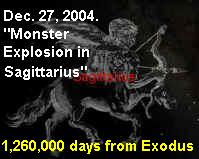 Sagittarius-Dec. 27-2004---Blast. 1,260,000 days from the Exodus in 1446 BC. The day, in turn, symbolized the 'year' when Israel entered Egypt 430 years, 1876 BC.  An incredible display of numerics and perfect timing! The code reads: "Did He miss the mark? No!"  A perfect bows-eye by Sagittarius, who aims at the scorpion (Scorpio)!